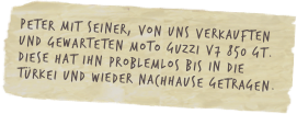 Peter mit seiner, von uns verkauften und gewarteten Moto Guzzi V7 850 GT. Diese hat ihn problemlos bis in die Türkei und wieder nachhause getragen.